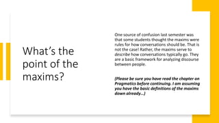 What’s the
point of the
maxims?
One source of confusion last semester was
that some students thought the maxims were
rules for how conversations should be. That is
not the case! Rather, the maxims serve to
describe how conversations typically go. They
are a basic framework for analyzing discourse
between people.
(Please be sure you have read the chapter on
Pragmatics before continuing. I am assuming
you have the basic definitions of the maxims
down already…)
 