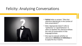 Felicity: Analyzing Conversations
• Felicity helps us answer: “Was that
utterance appropriate in the context of
that conversation?”
• Note: Appropriate doesn’t refer to
“politeness” or “good behavior.” It
refers to whether the utterance follows
the rules of conversation in that
language/context.
• One way to evaluate whether an
utterance is felicitous or infelicitous is
to apply the four maxims.
 