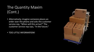 The Quantity Maxim
(Cont.)
• Alternatively, imagine someone places an
order over the phone and asks the customer
service rep, “When will this arrive?” The
customer service rep says, “In the future.”
• TOO LITTLE INFORMATION!
 