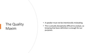 The Quality
Maxim
• A speaker must not be intentionally misleading.
• This is actually deceptively difficult to analyze, so
knowing that basic definition is enough for our
purposes.
 