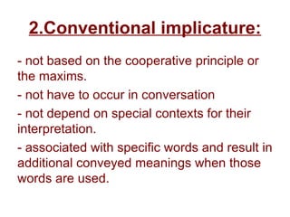 2.Conventional implicature:
- not based on the cooperative principle or
the maxims.
- not have to occur in conversation
- not depend on special contexts for their
interpretation.
- associated with specific words and result in
additional conveyed meanings when those
words are used.
 