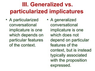III. Generalized vs.
particularized implicatures
• A particularized
conversational
implicature is one
which depends on
particular features
of the context.
• A generalized
conversational
implicature is one
which does not
depend on particular
features of the
context, but is instead
typically associated
with the proposition
expressed.
 