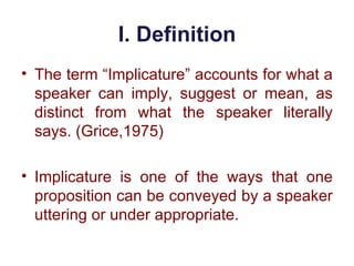 I. Definition
• The term “Implicature” accounts for what a
speaker can imply, suggest or mean, as
distinct from what the speaker literally
says. (Grice,1975)
• Implicature is one of the ways that one
proposition can be conveyed by a speaker
uttering or under appropriate.
 