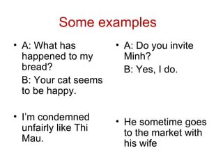 Some examples
• A: What has
happened to my
bread?
B: Your cat seems
to be happy.
• I’m condemned
unfairly like Thi
Mau.
• A: Do you invite
Minh?
B: Yes, I do.
• He sometime goes
to the market with
his wife
 