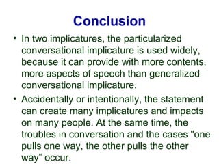 Conclusion
• In two implicatures, the particularized
conversational implicature is used widely,
because it can provide with more contents,
more aspects of speech than generalized
conversational implicature.
• Accidentally or intentionally, the statement
can create many implicatures and impacts
on many people. At the same time, the
troubles in conversation and the cases "one
pulls one way, the other pulls the other
way” occur.
 