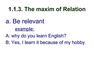 1.1.3. The maxim of Relation
a. Be relevant
example:
A: why do you learn English?
B; Yes, I learn it because of my hobby.
 