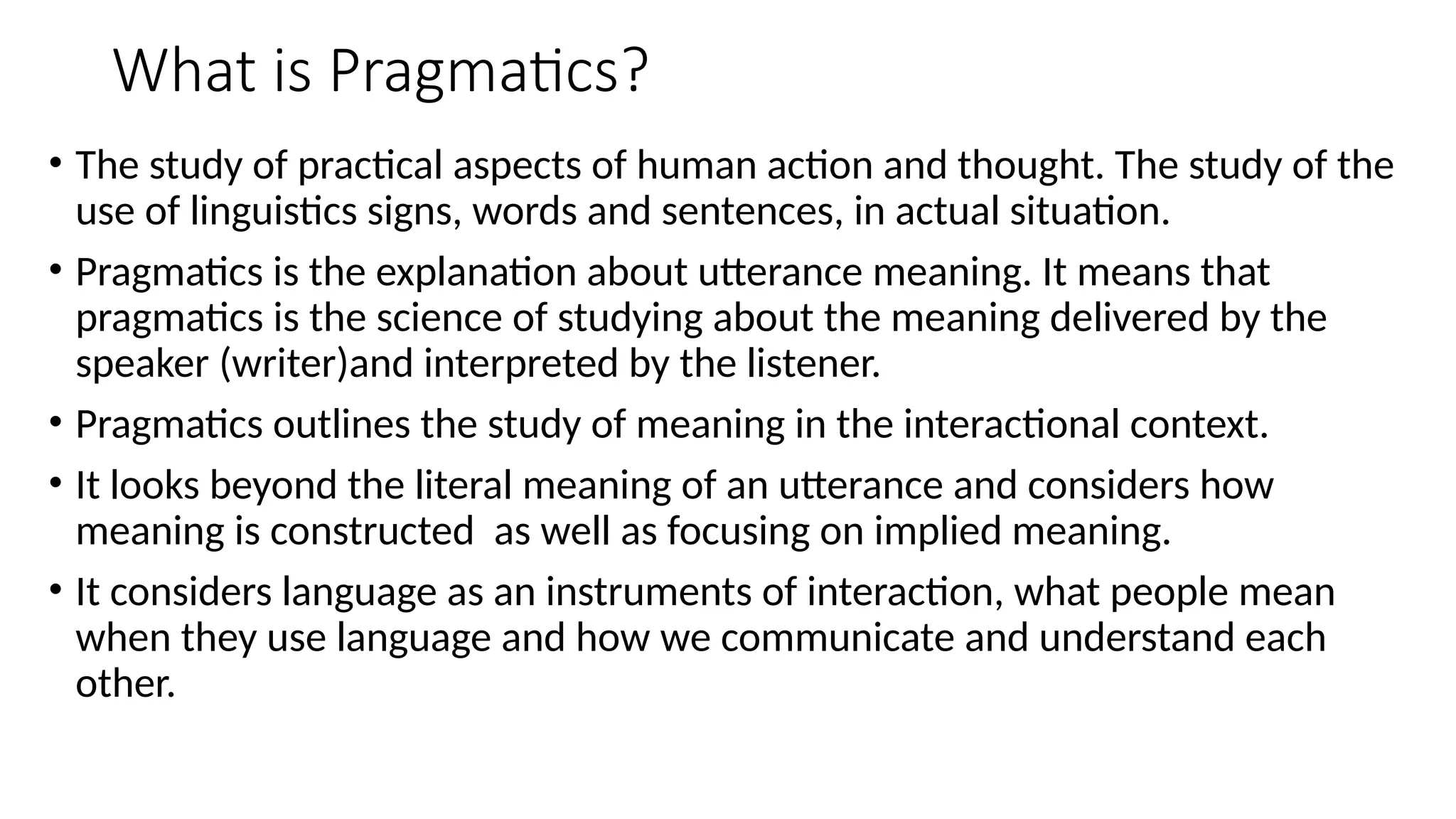 What is Pragmatics?
• The study of practical aspects of human action and thought. The study of the
use of linguistics signs, words and sentences, in actual situation.
• Pragmatics is the explanation about utterance meaning. It means that
pragmatics is the science of studying about the meaning delivered by the
speaker (writer)and interpreted by the listener.
• Pragmatics outlines the study of meaning in the interactional context.
• It looks beyond the literal meaning of an utterance and considers how
meaning is constructed as well as focusing on implied meaning.
• It considers language as an instruments of interaction, what people mean
when they use language and how we communicate and understand each
other.
 