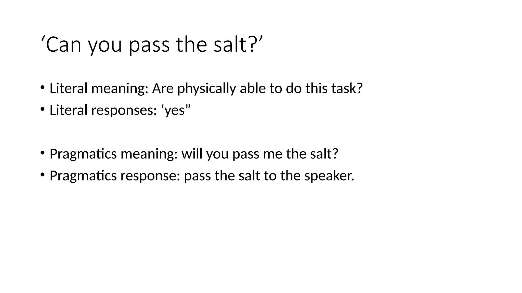 ‘Can you pass the salt?’
• Literal meaning: Are physically able to do this task?
• Literal responses: ‘yes”
• Pragmatics meaning: will you pass me the salt?
• Pragmatics response: pass the salt to the speaker.
 