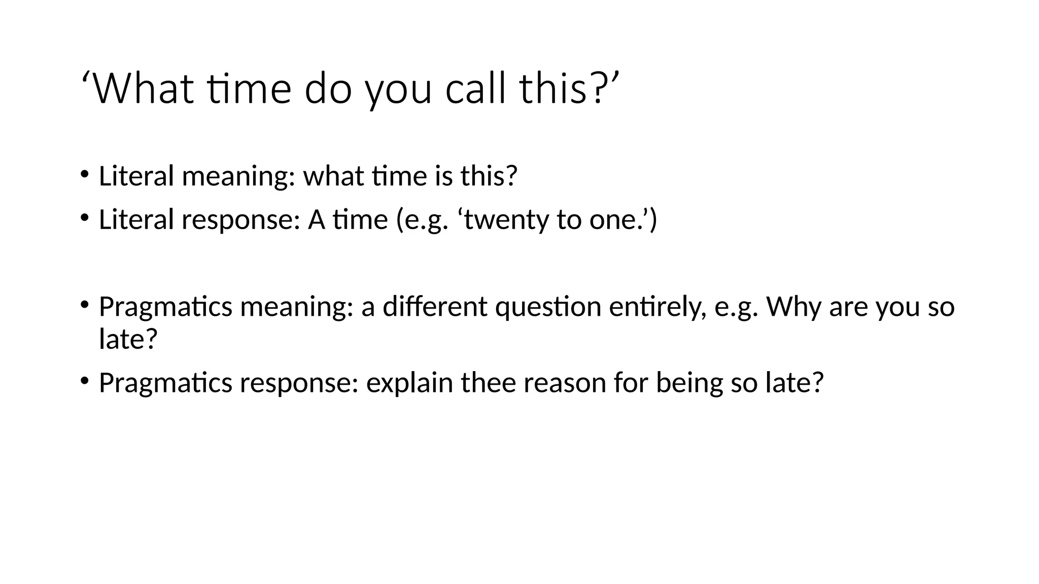 ‘What time do you call this?’
• Literal meaning: what time is this?
• Literal response: A time (e.g. ‘twenty to one.’)
• Pragmatics meaning: a different question entirely, e.g. Why are you so
late?
• Pragmatics response: explain thee reason for being so late?
 