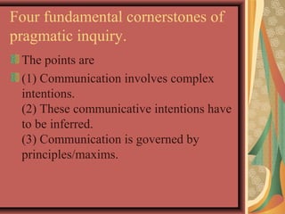 Four fundamental cornerstones of 
pragmatic inquiry. 
The points are 
(1) Communication involves complex 
intentions. 
(2) These communicative intentions have 
to be inferred. 
(3) Communication is governed by 
principles/maxims. 
 