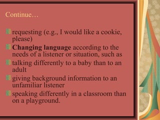 Continue… 
requesting (e.g., I would like a cookie, 
please) 
Changing language according to the 
needs of a listener or situation, such as 
talking differently to a baby than to an 
adult 
giving background information to an 
unfamiliar listener 
speaking differently in a classroom than 
on a playground. 
 