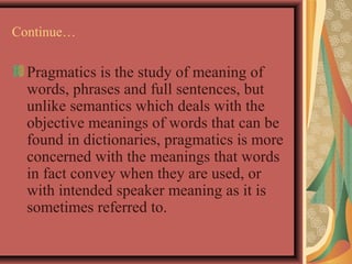 Continue… 
Pragmatics is the study of meaning of 
words, phrases and full sentences, but 
unlike semantics which deals with the 
objective meanings of words that can be 
found in dictionaries, pragmatics is more 
concerned with the meanings that words 
in fact convey when they are used, or 
with intended speaker meaning as it is 
sometimes referred to. 
 
