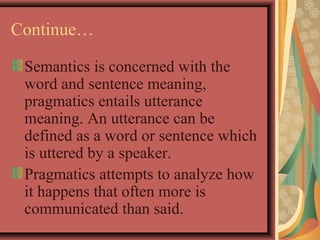 Continue… 
Semantics is concerned with the 
word and sentence meaning, 
pragmatics entails utterance 
meaning. An utterance can be 
defined as a word or sentence which 
is uttered by a speaker. 
Pragmatics attempts to analyze how 
it happens that often more is 
communicated than said. 
 