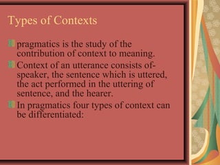 Types of Contexts 
pragmatics is the study of the 
contribution of context to meaning. 
Context of an utterance consists of-speaker, 
the sentence which is uttered, 
the act performed in the uttering of 
sentence, and the hearer. 
In pragmatics four types of context can 
be differentiated: 
 