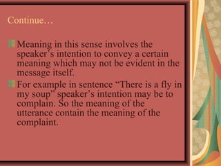 Continue… 
Meaning in this sense involves the 
speaker’s intention to convey a certain 
meaning which may not be evident in the 
message itself. 
For example in sentence “There is a fly in 
my soup” speaker’s intention may be to 
complain. So the meaning of the 
utterance contain the meaning of the 
complaint. 
 