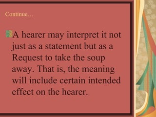 Continue… 
A hearer may interpret it not 
just as a statement but as a 
Request to take the soup 
away. That is, the meaning 
will include certain intended 
effect on the hearer. 
 