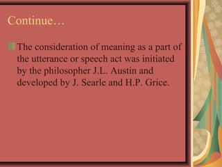 Continue… 
The consideration of meaning as a part of 
the utterance or speech act was initiated 
by the philosopher J.L. Austin and 
developed by J. Searle and H.P. Grice. 
 
