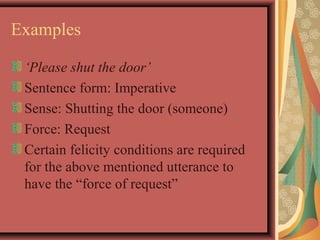 Examples 
‘Please shut the door’ 
Sentence form: Imperative 
Sense: Shutting the door (someone) 
Force: Request 
Certain felicity conditions are required 
for the above mentioned utterance to 
have the “force of request” 
 