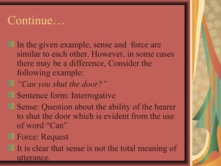 Continue… 
In the given example, sense and force are 
similar to each other. However, in some cases 
there may be a difference, Consider the 
following example: 
“Can you shut the door?” 
Sentence form: Interrogative 
Sense: Question about the ability of the hearer 
to shut the door which is evident from the use 
of word “Can” 
Force: Request 
It is clear that sense is not the total meaning of 
utterance. 
 