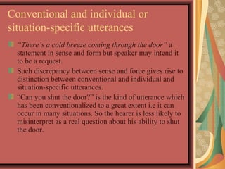 Conventional and individual or 
situation-specific utterances 
“There’s a cold breeze coming through the door” a 
statement in sense and form but speaker may intend it 
to be a request. 
Such discrepancy between sense and force gives rise to 
distinction between conventional and individual and 
situation-specific utterances. 
“Can you shut the door?” is the kind of utterance which 
has been conventionalized to a great extent i.e it can 
occur in many situations. So the hearer is less likely to 
misinterpret as a real question about his ability to shut 
the door. 
 