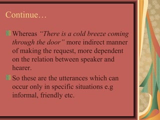 Continue… 
Whereas “There is a cold breeze coming 
through the door” more indirect manner 
of making the request, more dependent 
on the relation between speaker and 
hearer. 
So these are the utterances which can 
occur only in specific situations e.g 
informal, friendly etc. 
 