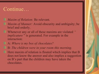 Continue… 
Maxim of Relation: Be relevant. 
Maxim of Manner: Avoid obscurity and ambiguity; be 
brief and orderly. 
Whenever any or all of these maxims are violated “ 
implicature ” is generated. For example in the 
interaction: 
A: Where is my box of chocolates? 
B: The children were in your room this morning. 
Here maxim of relation is flouted which implies that B 
does not know the answer and also implies a suggestion 
on B’s part that the children may have taken the 
chocolates. 
 