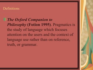 Definitions 
The Oxford Companion to 
Philosophy (Fotion 1995). Pragmatics is 
the study of language which focuses 
attention on the users and the context of 
language use rather than on reference, 
truth, or grammar. 
 
