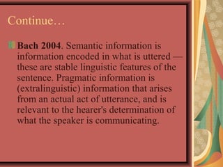 Continue… 
Bach 2004. Semantic information is 
information encoded in what is uttered — 
these are stable linguistic features of the 
sentence. Pragmatic information is 
(extralinguistic) information that arises 
from an actual act of utterance, and is 
relevant to the hearer's determination of 
what the speaker is communicating. 
 