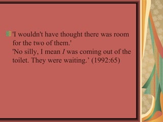 'I wouldn't have thought there was room 
for the two of them.' 
'No silly, I mean I was coming out of the 
toilet. They were waiting.’ (1992:65) 
 
