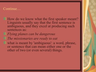 Continue… 
How do we know what the first speaker meant? 
Linguists usually say that the first sentence is 
ambiguous, and they excel at producing such 
sentences as: 
Flying planes can be dangerous 
The missionaries are ready to eat 
what is meant by 'ambiguous': a word, phrase, 
or sentence that can mean either one or the 
other of two (or even several) things. 
 