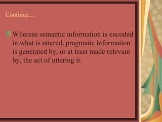 Continue… 
Whereas semantic information is encoded 
in what is uttered, pragmatic information 
is generated by, or at least made relevant 
by, the act of uttering it. 
 