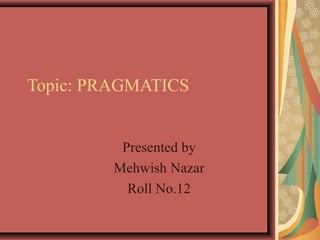 Topic: PRAGMATICS
Presented by
Mehwish Nazar
Roll No.12
 