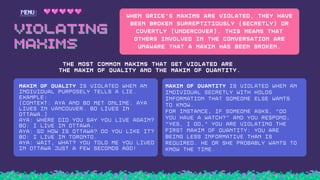 VIOLATING
VIOLATING
MAXIMS
MAXIMS
.
When Grice's Maxims are violated, they have
been broken surreptitiously (secretly) or
covertly (undercover). This means that
others involved in the conversation are
unaware that a Maxim has been broken.
THE MOST COMMON MAXIMS THAT GET VIOLATED ARE
THE MAXIM OF QUALITY AND THE MAXIM OF QUANTITY.
MAXIM OF QUALITY IS VIOLATED WHEN AN
INDIVIDUAL PURPOSELY TELLS A LIE.
EXAMPLE:
(CONTEXT: AYA AND BO MET ONLINE. AYA
LIVES IN VANCOUVER. BO LIVES IN
OTTAWA.)
AYA: WHERE DID YOU SAY YOU LIVE AGAIN?
BO: I LIVE IN OTTAWA.
AYA: SO HOW IS OTTAWA? DO YOU LIKE IT?
BO: I LIVE IN TORONTO.
AYA: WAIT, WHAT? YOU TOLD ME YOU LIVED
IN OTTAWA JUST A FEW SECONDS AGO!
MAXIM OF QUANTITY IS VIOLATED WHEN AN
INDIVIDUAL SECRETLY WITH HOLDS
INFORMATION THAT SOMEONE ELSE WANTS
TO KNOW.
FOR INSTANCE, IF SOMEONE ASKS, “DO
YOU HAVE A WATCH?” AND YOU RESPOND,
“YES, I DO,” YOU ARE VIOLATING THE
FIRST MAXIM OF QUANTITY: YOU ARE
BEING LESS INFORMATIVE THAN IS
REQUIRED. HE OR SHE PROBABLY WANTS TO
KNOW THE TIME.
 