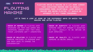 FLOUTING
FLOUTING
MAXIMS
MAXIMS
Flouting Grice's Maxims is a lot more common
than violating maxims and is usually
considered more acceptable. When Grice's
Maxims are being flouted, it should be
apparent to all those concerneD.
LET'S TAKE A LOOK AT SOME OF THE DIFFERENT WAYS IN WHICH THE
MAXIMS ARE OFTEN FLOUTED.
Maxim of Manner is flouted when
speakers use many big words and
technical jargon that they know
their listeners won't understand.
Maxim of relATION is flouted when
someone pretends to mishear what
has been said to change the
conversation.
Maxim of Quantity is flouted when
someone does not answer a question
in full, usually to be obtuse or
even annoying.
Maxim of Quality is flouted when
someone is being ironic.
 