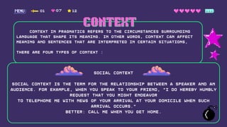 Context in pragmatics refers to the circumstances surrounding
language that shape its meaning. In other words, context can affect
meaning and sentences that are interpreted in certain situations,
There are four types of context :
01 12
07
CONTEXT
CONTEXT
Social context
Social context is the term for the relationship between a speaker and an
audience. for example, when you speak To your friend, "I do hereby humbly
request that you might endeavor
to telephone me with news of your arrival at your domicile when such
arrival occurs."
Better: Call me when you get home.
 