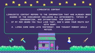 If my mom heard you talk like that, she’d wash your mouth out
with soap!
Linguistic Context
Linguistic context refers to the information that has already been
shared in the discussion including all antecedents, topics of
conversation, and intonations. For example :
1.
2. Linda came home late yesterday. She thought nobody would
notice.
 