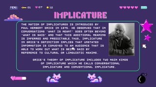 01 12
07
The nation of Implicatures is introduced by
Paul Herbert Grice in 1975. He observed that in
conversations 'What is meant' goes often beyond
'What is said' and that this additional meaning
is inferred and predictable.Thus, implicature
in Grice's definition implies that unstated
information is conveyed to an audience that is
able to work out what is being said by
reference to cultural or linguistic maxims.
Grice's theory of implicature includes two main kinds
of implicature which he calls conversational
implicature and conventional implicature.
IMPLICATURE
IMPLICATURE
 