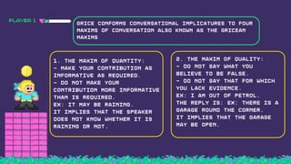 PLAYER 1
1. the maxim of Quantity:
- Make your contribution as
informative as required.
- Do not make your
contribution more informative
than is required.
Ex: It may be raining.
It implies that the speaker
does not know whether it is
raining or not.
Grice conforms conversational implicatures to four
maxims of conversation also known as the gricean
maxims
2. the maxim of Quality:
- Do not say what you
believe to be false.
- Do not say that for which
you lack evidence.
Ex: I am out of petrol.
The reply is: Ex: There is a
garage round the corner.
It implies that the garage
may be open.
 