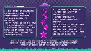 PLAYER 1
3. the maxim of Relation:
Be relevant, make your
contribution relevant.
(A) Can I borrow ten
dollars?
(B) My purse is in the hall
( the implicature : Yes)
A's assumption is that B's
reply is intended to be
relevant that allows the
inference (Yes).
4. the maxim of Manner:
- Avoid obscurity of
expression.
- Avoid ambiguity.
- Be clear,brief and
orderly.
Ex: He cocked the chicken
then he ate it. The
implicature here is that
one can't eat the chicken
unless he cooks it.
i
GRICE'S MAXIMS ARE STATEMENTS THAT EXPRESS A RULE OF CONDUCT;
HOWEVER, THESE CONDUCTS ARE OFTEN BROKEN DURING COMMUNICATION.
NAMELY BY BEING EITHER VIOLATED OR FLOUTED.
H
 