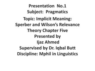 Presentation No.1
Subject: Pragmatics
Topic: Implicit Meaning:
Sperber and Wilson’s Relevance
Theory Chapter Five
Presented by
Ijaz Ahmed
Supervised by Dr. Iqbal Butt
Discipline: Mphil in Linguistics
 