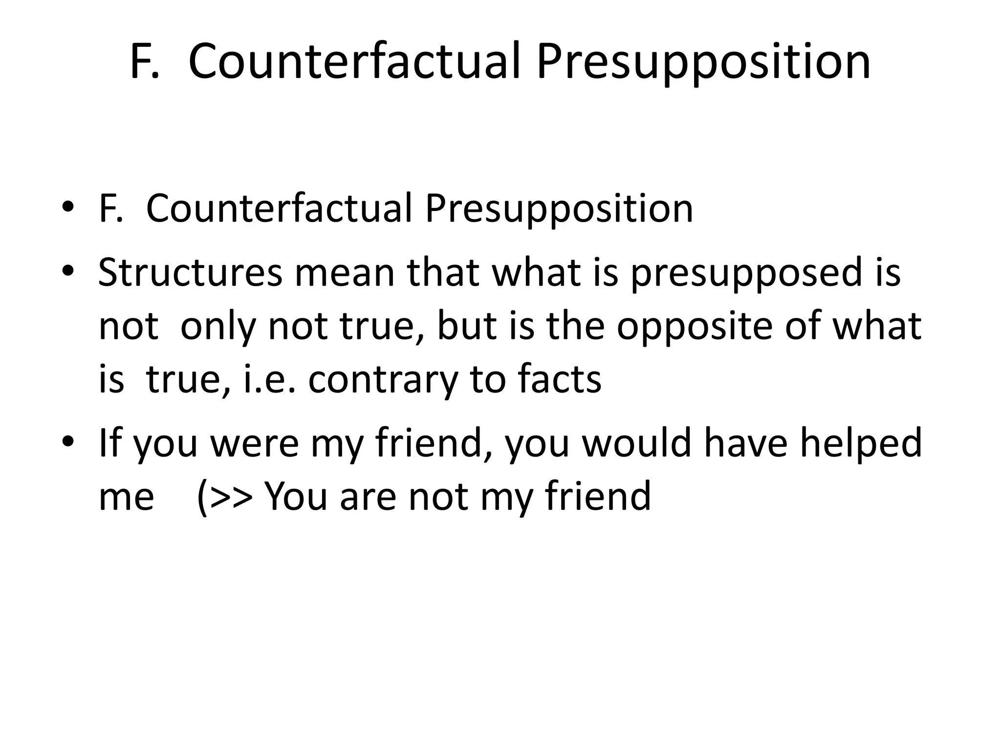 F. Counterfactual Presupposition
• F. Counterfactual Presupposition
• Structures mean that what is presupposed is
not only not true, but is the opposite of what
is true, i.e. contrary to facts
• If you were my friend, you would have helped
me (>> You are not my friend
 
