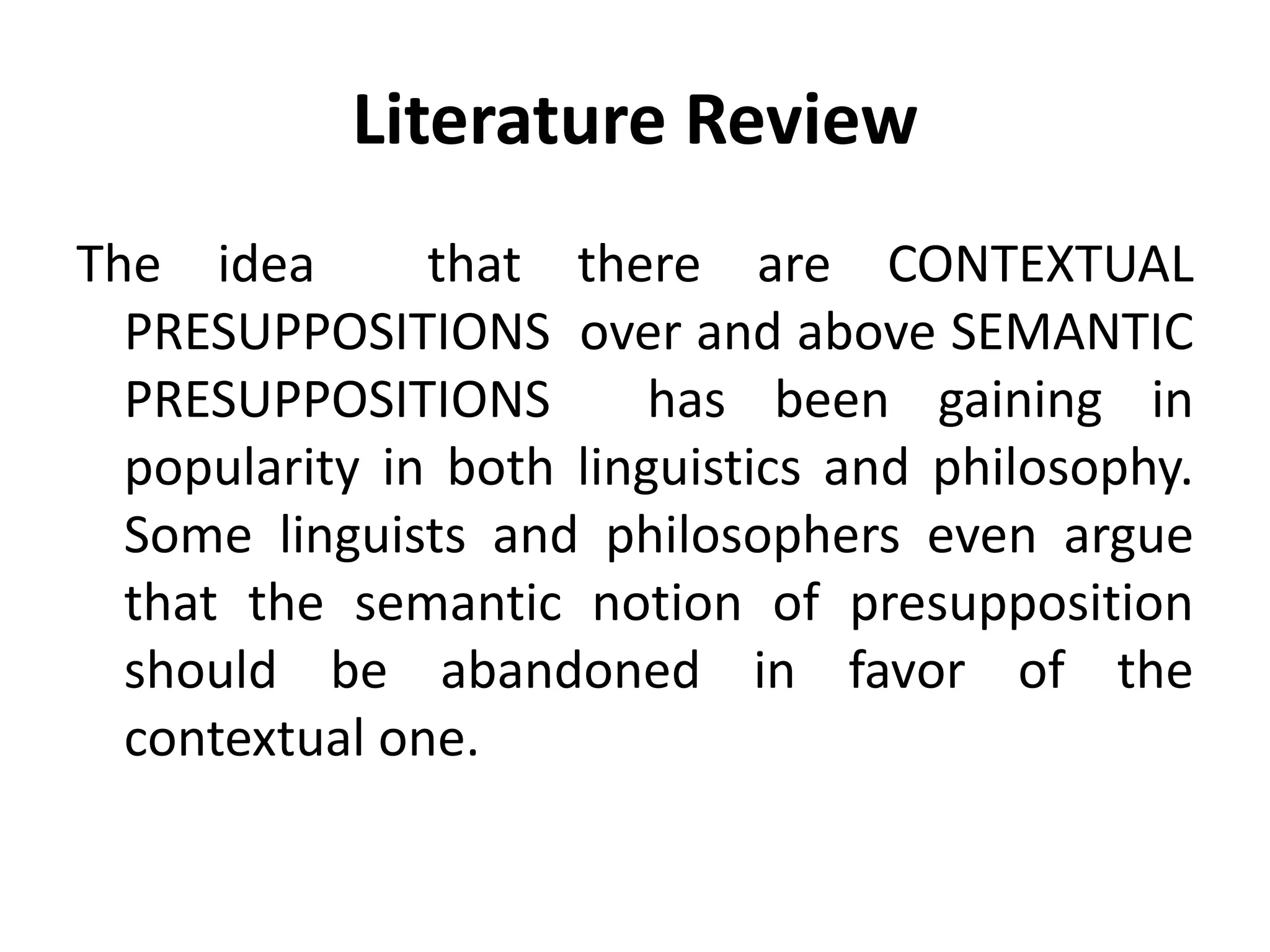Literature Review
The idea that there are CONTEXTUAL
PRESUPPOSITIONS over and above SEMANTIC
PRESUPPOSITIONS has been gaining in
popularity in both linguistics and philosophy.
Some linguists and philosophers even argue
that the semantic notion of presupposition
should be abandoned in favor of the
contextual one.
 