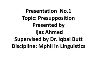 Presentation No.1
Topic: Presupposition
Presented by
Ijaz Ahmed
Supervised by Dr. Iqbal Butt
Discipline: Mphil in Linguistics
 