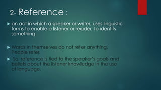2- Reference :
 an act in which a speaker or writer, uses linguistic
forms to enable a listener or reader, to identify
something.
 Words in themselves do not refer anything.
People refer.
 So, reference is tied to the speaker’s goals and
beliefs about the listener knowledge in the use
of language.
 