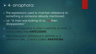  4- anaphora:
 The expressions used to maintain reference to
something or someone already mentioned.
 i.e: “A man was looking at us. He then
disappeared.”
 The initial reference is often indefinite (A man…)
and is called the ANTECEDENT.
 The subsequent reference is definite or a
prononun (He…) and is called ANAPHORA.
 
