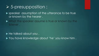  5-presupposition :
 speaker assumption of the utterance to be true
or known by the hearer .
 What the speaker assume is true or known by the
listener .
 He talked about you .
 You have knowledge about ‘he’ you know him .
 