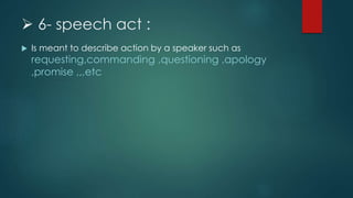  6- speech act :
 Is meant to describe action by a speaker such as
requesting,commanding ,questioning ,apology
,promise ,,,etc
 