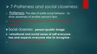  7-Politeness and social closeness:
 Politeness: The idea of polite social behavior - to
show awareness of another person’s face.
 “Excuse, Mr. Buckingham, can I talk to you for a
second?”
Social closeness : person’spublic image
 •emotional and social sense of self everyone
has and expects everyone else to recognize .
 “Hey, Bucky, got a minute?”
 