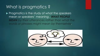 What is pragmatics ?
 Pragmatics is the study of what the speakers
mean or speakers’ meaning . WHAT PEOPLE
MEAN by their utterances rather than what the
words or phrases might mean by themselves.
 