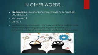 IN OTHER WORDS…
 PRAGMATICS studies HOW PEOPLE MAKE SENSE OF EACH OTHER
LINGUISTICALLY.
 who wouldn’t ?
 Did you ?
 Two friends in a conversation may imply some things and infer some
others without providing any clear linguistic evidence. So,
pragmatics requires us to make sense of what people have in mind.
 
